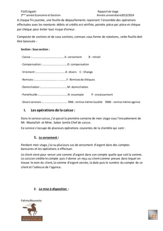 FSJESAgadir Rapportde stage
2ème
année Economie etGestion Année universitaire2013/2014
FatimaBousseta
21
A chaque fin journée, une feuille de dépouillements reprenant l'ensemble des opérations
effectuées avec les montants débits et crédits est vérifiée, pointée pièce par pièce et chèque
par chèque pour éviter tout risque d'erreur.
Composée de sections et de sous sections, connues sous forme de notations, cette feuille doit
être balancée :
Section: Soussection :
· Caisse :..........................................A :versement B : retrait
· Compensation :.................................D:compensation
· Virement:.......................................K :divers C : Change
· Remises :.............................. ...........F :Remisesde chèques
· Domiciliation:...................................M:domiciliation
· Portefeuille :......................................N:escompte P : encaissement
· Diversservices :................................. RML: remise même localité RMA : remise même agence
I. Les opérations de la caisse :
Dans le service caisse, j’ai passé la première semaine de mon stage sous l’encadrement de
Mr. Maatallah et Mme. Sabor Jamila Chef de caisse.
Ce service s’occupe de plusieurs opérations courantes de la clientèle qui sont :
1. Le versement :
Pendant mon stage, j’ai vu plusieurs cas de versement d’argent dans des comptes
bancaires et les opérations à effectuer.
Le client vient pour verser une somme d’argent dans son compte quelle que soit la somme.
Le caissier crédite le compte puis il donne un reçu au client comme preuve dans lequel on
trouve le nom du client, la somme d’argent versée, la date puis le numéro du compte de ce
client et l’adresse de l’agence.
2. La mise à disposition :
 