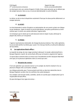 FSJESAgadir Rapportde stage
2ème
année Economie etGestion Année universitaire2013/2014
FatimaBousseta
22
Le client peut virer une somme d’argent à l’ordre d’une autre personne qui ne détient pas
de compte bancaire. Dans ce cas, le caissier doit demander la carte d’identité.
3. Le virement :
Le même cas de la mise à disposition seulement il faut que les deux parties détiennent un
compte bancaire.
4. Le retrait :
Le client demande le retrait d’espèces sur présentation de son carnet ou bien son chèque
ou par bordereau. Après le retrait le caissier doit donner une pièce justificative au client
comme quoi il a retiré une somme telle dans l'agence telle.
J’ai remarqué que le retrait par la carte bancaire reste le moyen le plus utilisé par la
plupart des clients car il est gratuit.
5. Le change :
L’agence reçoit plusieurs demandes de change de plusieurs devises. Pour cette opération,
le caissier doit vérifier les billets pour savoir s’ils n’ont pas falsifié, en utilisant le détecteur
de faux billets.
II. Les opérations Back-office :
La majorité du temps de mon stage constitué à découvrir le monde administratif de la
Banque Populaire à partir de service Back-office qui est la pierre angulaire de l’agence.
J’ai passé deux semaines dans ce service sous l’encadrement de Mr. Boulyazid Abd Allah
ainsi que j’ai vu plusieurs opérations dans ce service qui sont :
1. Réception des remises :
C’est une opération qui consiste à verser sur le compte du client le montant d’un ou
plusieurs chèques tirés sur d’autres comptes.
Les chèques présentés pour l’encaissement sont tirés sur des tiers domiciliés chez la
Banque Populaire ou bien chez les confrères (les autres banques).
Ces comptes sont ensuite traités, contrôlés, barrés et scannés pour compensation par le
responsable de back office.
On peut distinguer trois types de remise :
 