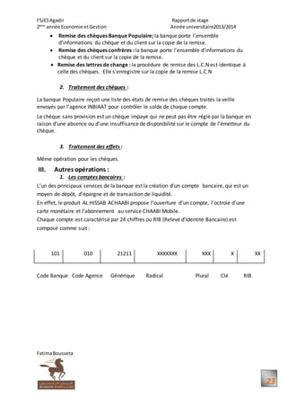 FSJESAgadir Rapportde stage
2ème
année Economie etGestion Année universitaire2013/2014
FatimaBousseta
23
 Remise des chèques Banque Populaire: la banque porte l’ensemble
d’informations du chèque et du client sur la copie de la remise.
 Remise des chèques confrères : la banque porte l’ensemble d’informations du
chèque et du client sur la copie de la remise.
 Remise des lettres de change : la procédure de remise des L.C.N est identique à
celle des chèques. Elle s’enregistre sur la copie de la remise L.C.N
2. Traitement des chèques :
La banque Populaire reçoit une liste des états de remise des chèques traités la veille
envoyés par l’agence INBIAAT pour contrôler le solde de chaque compte.
Le chèque sans provision est un chèque impayé qui ne peut pas être réglé par la banque en
raison d’une absence ou d’une insuffisance de disponibilité sur le compte de l’émetteur du
chèque.
3. Traitement des effets :
Même opération pour les chèques.
III. Autres opérations :
1. Les comptes bancaires :
L’un des principaux services de la banque est la création d’un compte bancaire, qui est un
moyen de dépôt, d’épargne et de transaction de liquidité.
En effet, le produit AL HISSAB ACHAABI propose l’ouverture d’un compte, l’octroie d’une
carte monétaire et l’abonnement au service CHAABI Mobile.
Chaque compte est caractérisé par 24 chiffres ou RIB (Relevé d’Identité Bancaire) est
composé comme suit :
101 010 21211 XXXXXXX XXX X XX
Code Banque Code Agence Générique Radical Plural Clé RIB
 