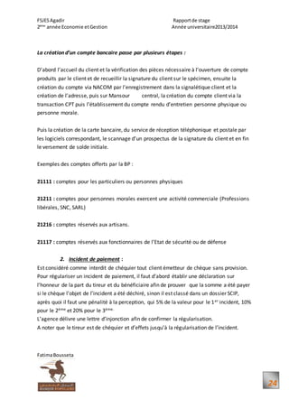 FSJESAgadir Rapportde stage
2ème
année Economie etGestion Année universitaire2013/2014
FatimaBousseta
24
La création d’un compte bancaire passe par plusieurs étapes :
D’abord l’accueil du client et la vérification des pièces nécessaire à l’ouverture de compte
produits par le client et de recueillir la signature du client sur le spécimen, ensuite la
création du compte via NACOM par l’enregistrement dans la signalétique client et la
création de l’adresse, puis sur Mansour central, la création du compte client via la
transaction CPT puis l’établissement du compte rendu d’entretien personne physique ou
personne morale.
Puis la création de la carte bancaire, du service de réception téléphonique et postale par
les logiciels correspondant, le scannage d’un prospectus de la signature du client et en fin
le versement de solde initiale.
Exemples des comptes offerts par la BP :
21111 : comptes pour les particuliers ou personnes physiques
21211 : comptes pour personnes morales exercent une activité commerciale (Professions
libérales, SNC, SARL)
21216 : comptes réservés aux artisans.
21117 : comptes réservés aux fonctionnaires de l’Etat de sécurité ou de défense
2. Incident de paiement :
Est considéré comme interdit de chéquier tout client émetteur de chèque sans provision.
Pour régulariser un incident de paiement, il faut d’abord établir une déclaration sur
l’honneur de la part du tireur et du bénéficiaire afin de prouver que la somme a été payer
si le chèque l’objet de l’incident a été déchiré, sinon il est classé dans un dossier SCIP,
après quoi il faut une pénalité à la perception, qui 5% de la valeur pour le 1er incident, 10%
pour le 2ème et 20% pour le 3ème.
L’agence délivre une lettre d’injonction afin de confirmer la régularisation.
A noter que le tireur est de chéquier et d’effets jusqu’à la régularisation de l’incident.
 