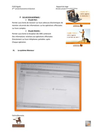 FSJESAgadir Rapportde stage
2ème
année Economie etGestion Année universitaire2013/2014
FatimaBousseta
25
3. Les services pratiques :
 Chaabi Net :
Permet aux clients de recevoir sur leurs adresses électroniques de
manière sécurisée des informations sur les opérations effectuées
sur leurs comptes.
 Chaabi Mobile :
Permet aux clients la réception des SMS contenant
Des informations relatives aux opérations effectuées
Directement sur leurs téléphones portables après
Chaque opération.
IV. Le système Mansour
 