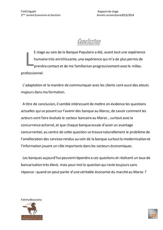 FSJESAgadir Rapportde stage
2ème
année Economie etGestion Année universitaire2013/2014
FatimaBousseta
28
Conclusion
E stage au sein de la Banque Populaire a été, avant tout une expérience
humaine très enrichissante, une expérience qui m’a de plus permis de
prendrecontact et de me familiariser progressivementavec le milieu
professionnel.
L’adaptation et la manière de communiquer avec les clients sont aussides atouts
majeurs dans ma formation.
A titre de conclusion, il semble intéressant de mettre en évidence les questions
actuelles qui se posentsur l’avenir des banque au Maroc, de savoir comment les
acteurs vont faire évolués le secteur bancaireau Maroc , surtoutavec la
concurrenceacharné, et que chaque banqueessaie d’avoir un avantage
concurrentiel, au centre de cette question se trouvenaturellement le problème de
l’amélioration des services rendus au sein de la banque surtoutla modernisation et
l’information jouent un rôle importants dans les secteurs économiques.
Les banques aujourd’huipeuventrépondrea ces questions et réalisent un taux de
bancarisation très élevé, mais pour moi la question qui reste toujours sans
réponse: quand on peut parler d’unevéritable économie du marchéau Maroc ?
L
 