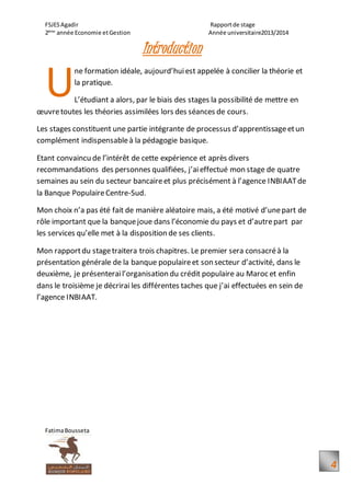 FSJESAgadir Rapportde stage
2ème
année Economie etGestion Année universitaire2013/2014
FatimaBousseta
4
Introduction
ne formation idéale, aujourd’huiest appelée à concilier la théorie et
la pratique.
L’étudiant a alors, par le biais des stages la possibilité de mettre en
œuvretoutes les théories assimilées lors des séances de cours.
Les stages constituent une partie intégrante de processus d’apprentissageetun
complément indispensableà la pédagogie basique.
Etant convaincu de l’intérêt de cette expérience et après divers
recommandations des personnes qualifiées, j’aieffectué mon stage de quatre
semaines au sein du secteur bancaireet plus précisément à l’agence INBIAATde
la Banque PopulaireCentre-Sud.
Mon choix n’a pas été fait de manière aléatoire mais, a été motivé d’unepart de
rôle important que la banquejoue dans l’économie du pays et d’autrepart par
les services qu’elle met à la disposition de ses clients.
Mon rapportdu stagetraitera trois chapitres. Le premier sera consacréà la
présentation générale de la banque populaireet son secteur d’activité, dans le
deuxième, je présenterail’organisation du crédit populaire au Maroc et enfin
dans le troisième je décrirai les différentes taches que j’ai effectuées en sein de
l’agence INBIAAT.
U
 