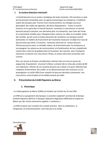 FSJESAgadir Rapportde stage
2ème
année Economie etGestion Année universitaire2013/2014
FatimaBousseta
6
I. le secteur bancaire marocain
L’activité bancaire est un secteur stratégique de toute économie. Elle constitue un pole
de financement primordiale pour les agents économiques.les entreprises s’endettent
auprès des banques pour financer leurs investissements, les ménages eux aussi
demandent des crédits de logement, des biens d’équipement… Certes le marché
financier, et en particulier le marché boursier, commence à concurrencer le marché
bancaire puisqu’il constitue une alternative pour les entreprises pour lever des fonds
et un placement rentable pour l’épargnant dans certains cas. Mais vu le nombre réduit
des sociétés qui ont accès à la place boursière de Casablanca, les banques restent
dominantes en matière de financement de l’économie marocaine en dépit d’un taux de
bancarisation peu élevé. L’économie marocaine nécessite un secteur bancaire
efficient qui puisse jouer un véritable moteur de financement pour les entreprises et
accompagner leur processus de restructuration et d’amélioration de leur compétitivité
surtout dans cette ère de globalisation et l’ouverture des marchés, alors l’entreprise
marocaine est devant une concurrence féroce, et seules celles bien structurées vont
survivre.
Pour ces raisons et d’autres considérations internes liées à la mise en œuvre de
programme d’ajustement structurel le Maroc a entamé dès le milieu des années de 80
une importance reforme de son système bancaire qui a abouti à la quasi-libération des
conditions d’intervention des crédits, et au décloisonnement des structures et à la
promulgation en juillet 1993 d’une nouvelle loi bancaire destinée à promouvoir une
concurrence saine et loyale en les établissements du crédit.
II. PrésentationduCrédit Populaire auMaroc
1. Historique
Le crédit populaire du Maroc (CPM) est introduit par le Dahir du 25 mai 1926.
Le CPM est un groupement des banques à caractère coopératif constitué de la Banque
Centrale Populaire (BCP) et 11 Banques Populaires Régionales (BPR) dont le capital est
détenu par des clients actionnaires appelés « sociétaires ».
Le CPM est placé sous la tutelle d’un comité directeur dont les attributions, la
composition et le fonctionnement sont fixés par la loi 12/96.
 