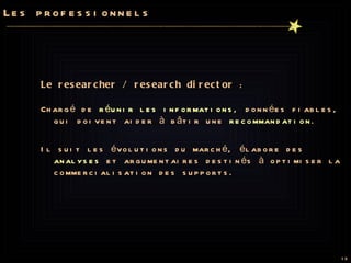 Les professionnels Le researcher / research director  :  Chargé de  réunir les informations , données fiables, qui doivent aider à bâtir une  recommandation .  Il suit les évolutions du marché, élabore des  analyses  et argumentaires destinés à optimiser la commercialisation des supports. 