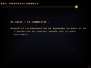 Les professionnels Le sales / le commercial  :  Chargé de  la prospection de nouveaux clients  et de l’entretien du contact auprès des clients existants.  