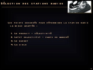 Sélection des stations radios Les points observés pour déterminer la station radio la mieux adaptée : Le produit - sélectivité Le(s) objectif(s) – parts de marché Le budget  La cible 