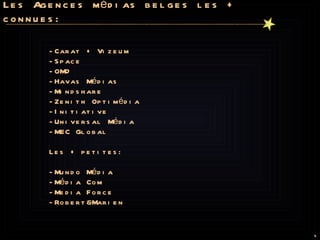 Les Agences médias belges les + connues: -Carat + Vizeum -Space -OMD -Havas Médias -Mindshare -Zenith Optimédia -Initiative -Universal Média -MEC Global   Les + petites:   -Mundo Média -Média Com -Media Force -Robert&Marien  