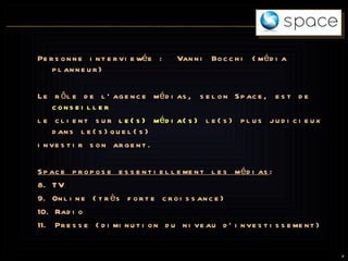 Personne interviewée :  Vanni Bocchi (média planneur) Le rôle de l’agence médias, selon Space, est de   conseiller   le client sur  le(s) média(s)  le(s) plus judicieux dans le(s)quel(s)  investir son argent. Space propose essentiellement les médias : TV Online (très forte croissance) Radio Presse (diminution du niveau d’investissement) 