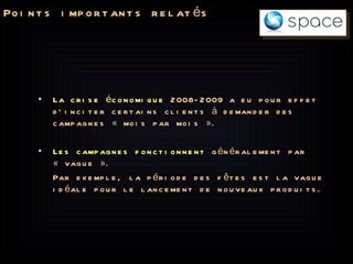 Points importants relatés La crise économique  2008-2009 a eu pour effet d’inciter certains clients à demander des campagnes « mois par mois ». Les campagnes fonctionnent  généralement par « vague ». Par exemple, la période des fêtes est la vague idéale pour le lancement de nouveaux produits. 