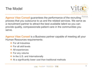The ModelAgence Vitae Conseil guarantees the performance of the recruiting process that you outsource to us and the related services. We serve as a recruitment partner to attract the best available talent so you can provide quality, compassionate patient care in the communities you serve.Agence Vitae Conseil is a Business partner capable of meeting all your Human Resources requirements: For all Industries