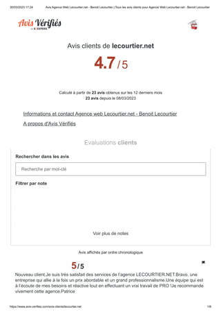 30/03/2023 17:24 Avis Agence Web Lecourtier.net - Benoit Lecourtier | Tous les avis clients pour Agence Web Lecourtier.net - Benoit Lecourtier
https://www.avis-verifies.com/avis-clients/lecourtier.net 1/8
Avis clients de lecourtier.net
4.7/5
Calculé à partir de 23 avis obtenus sur les 12 derniers mois
23 avis depuis le 08/03/2023
Informations et contact Agence web Lecourtier.net - Benoit Lecourtier
A propos d'Avis Vérifiés
Evaluations clients
Rechercher dans les avis
Recherche par mot-clé
Filtrer par note
Voir plus de notes
Avis affichés par ordre chronologique
5/5
Nouveau client,Je suis très satisfait des services de l’agence LECOURTIER.NET.Bravo, une
entreprise qui allie à la fois un prix abordable et un grand professionnalisme.Une équipe qui est
à l’écoute de mes besoins et réactive tout en effectuant un vrai travail de PRO !Je recommande
vivement cette agence.Patrice
19
3
0
5 étoiles
4 étoiles
3 étoiles
 