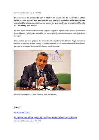 Posted: 07 May 2012 03:47 PM PDT

De acuerdo a lo informado por el titular del ministerio de Hacienda y Obras
Públicas, José María Emer, este martes próximo en la ciudad de Villa Mercedes se
anunciará la futura construcción de un puente que servirá de nexo entre el barrio
de La Ribera y esta ciudad.

La obra, según informó el funcionario, surge de un pedido expreso de los vecinos que habitan
junto al Parque La Pedrera y pondrá fin a la inseguridad, brindando además un embellecimiento
del lugar.

Emer, indicó que este proyecto fue expuesto ante el gobernador, Claudio Poggi, durante la
reunión de gabinete de este lunes y el primer mandatario dio inmediatamente el visto bueno
para que se avance en la construcción de este puente peatonal.




El titular de Hacienda y Obras Públicas, José María Emer.




VIDEO


DESCARGAR VIDEO


El desfile del 25 de mayo se realizará en la ciudad de La Punta
Posted: 07 May 2012 03:47 PM PDT
 