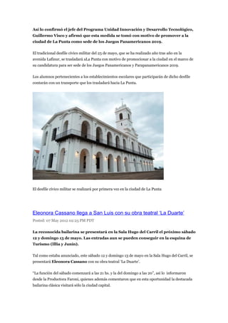 Así lo confirmó el jefe del Programa Unidad Innovación y Desarrollo Tecnológico,
Guillermo Visco y afirmó que esta medida se tomó con motivo de promover a la
ciudad de La Punta como sede de los Juegos Panamericanos 2019.

El tradicional desfile cívico militar del 25 de mayo, que se ha realizado año tras año en la
avenida Lafinur, se trasladará aLa Punta con motivo de promocionar a la ciudad en el marco de
su candidatura para ser sede de los Juegos Panamericanos y Parapanamericanos 2019.

Los alumnos pertenecientes a los establecimientos escolares que participarán de dicho desfile
contarán con un transporte que los trasladará hacia La Punta.




El desfile cívico militar se realizará por primera vez en la ciudad de La Punta




Eleonora Cassano llega a San Luis con su obra teatral ‘La Duarte’
Posted: 07 May 2012 02:25 PM PDT

La reconocida bailarina se presentará en la Sala Hugo del Carril el próximo sábado
12 y domingo 13 de mayo. Las entradas aun se pueden conseguir en la esquina de
Turismo (Illia y Junín).

Tal como estaba anunciado, este sábado 12 y domingo 13 de mayo en la Sala Hugo del Carril, se
presentará Eleonora Cassano con su obra teatral ‘La Duarte’.

“La función del sábado comenzará a las 21 hs. y la del domingo a las 20”, así lo informaron
desde la Productora Faroni, quienes además comentaron que en esta oportunidad la destacada
bailarina clásica visitará sólo la ciudad capital.
 