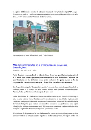 el depósito del Ministerio de Salud de la Nación sito en calle Virrey Ceballos 1650 CABA. Luego
de entregar el envío, el Presidente de Laboratorios Puntanos, mantendrá una reunión en la Sede
de la ANMAT con el Director Nacional, Dr. Carlos Chiale.




La carga partió en horas del mediodía hacia Capital Federal.




Más de 35 mil inscriptos en la primera etapa de los Juegos
Intercolegiales
Posted: 07 May 2012 12:20 PM PDT

Así lo dieron a conocer, desde el Ministerio de Deportes, 35 mil alumnos de entre 6
y 12 años; que en esta primera parte compiten en tres disciplinas. Además los
coordinadores de las distintas zonas están visitando los parajes, con el fin de
organizar los encuentros recreativos y deportivos en cada región educativa.

Los Juegos Intercolegiales ´Integración y Amistad´ se desarrollan con éxito y pasión en toda la
provincia, desde el 24 de abril del 2012. En esta primera etapa compiten en tres disciplinas:
Ajedrez, Futbol 5 y Atletismo, en la Categoría de 9 a12 años.

Desde el Ministerio de Deportes informaron que se inscribieron 35 mil alumnos de entre 6 y 12
años en esta primera etapa. Mientras que los coordinadores de las distintas regiones están
recibiendo inscripciones y visitando las escuelas de los distintos parajes P.U. (Personal Único) y
de Tercera Categoría, para realizar los encuentros recreativos y deportivos de cada región
educativa, los mismos comenzaran a partir del 21 de mayo, en algunas regiones en junio, otras
en agosto y septiembre. Cabe recordar que son 4 encuentros al año.

El próximo 11 de Mayo cierran las inscripciones de las categorías competitivas de 13 a 19 años,
como así también las categorías de los deportes la modalidad Especiales. “Se espera contar con
 