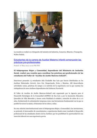 La reunión se realizó en el despacho del ministro de Industria, Comercio, Minería y Transporte,
Walter Padula.


Estudiantes de la carrera de Auxiliar Materno Infantil comenzarán las
prácticas pre-profesionales
Posted: 07 May 2012 12:02 PM PDT

El Subprograma Mujer y Comunidad, dependiente del Ministerio de Inclusión
Social, realizó una reunión para coordinar las prácticas pre-profesionales de las
estudiantes del Taller de “Auxiliar de Jardín Materno-Infantil”.

Estuvieron presentes 15 estudiantes dela Ciudadde San Luis que fueron distribuidas en los
Jardines Maternales Arrorró, Arco Iris, Despertando, Evita y Mamina. Allí desarrollarán
actividades varias, prácticas de campo y se nutrirán de la experiencia con la que cuentan las
trabajadoras de estos Jardines dependientes del Gobierno Provincial.

El Taller de Auxiliar de Jardín Materno-Infantil está organizado por la Agencia para el
Desarrollo Estratégico de la Comunidad (ADPEC) de San Luis y por la Asociación Educativa
Querubín de Villa Mercedes y tienen como finalidad el cuidado y atención de niños de 0 a 6
años, fortaleciendo la estimulación temprana como una herramienta fundamental con la que es
posible favorecer la salud y el bienestar de los niños y niñas.

En esta relación interinstitucional entre el Subprograma Mujer y Comunidad y las Asociaciones,
se pretende el intercambio de conocimientos y experiencias dando como resultado el desarrollo
profesional de las estudiantes dentro de los Jardines que les posibilitará la oportunidad de una
inserción laboral con una experiencia previa.
 