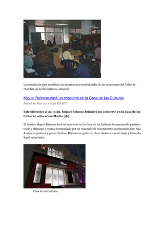 La reunión fue para coordinar las prácticas pre-profesionales de las estudiantes del Taller de
“Auxiliar de Jardín Materno-Infantil”.


Miguel Reinoso dará un concierto en la Casa de las Culturas
Posted: 07 May 2012 11:59 AM PDT

Este miércoles a las 19:30, Miguel Reinoso brindará un concierto en la Casa de las
Culturas, sito en San Martín 383.

El músico Miguel Reinoso dará un concierto en la Casa de las Culturas interpretando guitarra,
triple y charango y estará acompañado por un ensamble de instrumentos conformado por: Ada
Amaya en guitarra y piano, Cristian Reinoso en guitarra, Oscar Suárez en contrabajo y Eduardo
Ripol en teclados.




        Casa de las Culturas
 