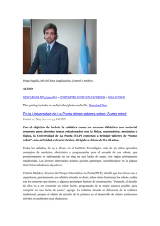 Diego Pagella, jefe del Área Legalización, Control y Archivo.

AUDIO


DESCARGAR MP3 (999 Kb) – COMPARTIR AUDIO EN FACEBOOK – MÁS AUDIOS

This posting includes an audio/video/photo media file: Download Now


En la Universidad de La Punta dictan talleres sobre ‘Sumo robot’
Posted: 07 May 2012 10:54 AM PDT

Con el objetivo de incluir la robótica como un recurso didáctico con material
concreto para abordar temas relacionados con la física, matemática, mecánica y
lógica, la Universidad de La Punta (ULP) comenzó a brindar talleres de “Sumo
robot”, una actividad extracurricular, dirigida a chicos de 8 a 18 años.

Todos los sábados, de 14 a 18:00, en el Instituto Tecnológico, más de 30 niños aprenden
conceptos de mecánica, electrónica y programación para el armado de sus robots, que
posteriormente se enfrentarán en un ring en una lucha de sumo, con reglas previamente
establecidas. Los jóvenes interesados todavía pueden participar, inscribiéndose en la página
dela Universidadwww.ulp.edu.ar.

Cristian Moleker, director del Parque Informático La Punta(PILP), detalló que los chicos van a
capacitarse, precisamente, en robótica situada, es decir, sobre cómo funcionan los robots, cuáles
son los sensores que tienen, y algunos prototipos básicos de construcción. “Después, el desafío
de ellos va a ser construir un robot fuerte, programado de la mejor manera posible, para
competir en una lucha de sumo”, agregó. La robótica situada se diferencia de la robótica
tradicional, porque el objeto de estudio de la primera es el desarrollo de robots autónomos
móviles en ambientes muy dinámicos.
 