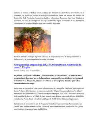 Durante la reunión se trabajó sobre un Protocolo de Incendios Forestales, presentado por el
programa, en donde se engloba el trabajo coordinado de todos los actores del sistema de
Protección Civil Provincial, bomberos oficiales, voluntarios, Programa San Luis Solidario y
auxiliares en caso de emergencia, se dejó establecido seguir avanzando en la elaboración
consensuada, el próximo sábado 12 de mayo en Villa Mercedes.




San Luis Solidario participó el pasado sábado 5 de mayo de una mesa de trabajo destinada a
dialogar sobre la pretemporada de incendios forestales


Avanzan en los preparativos del 217º Aniversario del Nacimiento de
Juan P. Pringles
Posted: 07 May 2012 10:42 AM PDT

La jefa de Programa Unidad de Transparencia y Planeamiento, Lic. Celeste Sosa,
encabezó este lunes en horas de la mañana una reunión con distintos sectores del
Gobierno de la Provincia, a fin de coordinar el cronograma de actos previstos
durante el mes de mayo.

Entre estos, se encuentran los actos del relanzamiento de Estampillas Escolares “Ahorro para mi
Futuro”, el acto del 17 de mayo en conmemoración del “Día del Granadero Puntano” y del 217º
Aniversario del Nacimiento del Coronel Juan Pascual Pringles, en la Plaza Granaderos Puntanos
de la localidad de Renca, la Velada de Gala prevista para el 24 de mayo en la Réplica del Cabildo
ciudad de La Punta, donde este año tendrá lugar el Desfile Cívico Militar del 25 de mayo.

Participaron de la reunión: la jefa de Programa Unidad de Transparencia y Planeamiento, Lic.
Celeste Sosa, funcionarios de Cultura, Oficina de Actividades Oficiales, Autoridades del Ejército
y del Instituto Superior de Seguridad Pública.
 