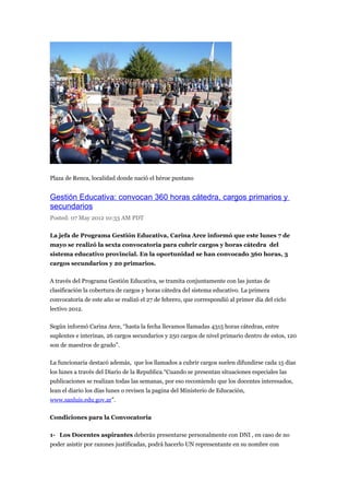 Plaza de Renca, localidad donde nació el héroe puntano


Gestión Educativa: convocan 360 horas cátedra, cargos primarios y
secundarios
Posted: 07 May 2012 10:33 AM PDT

La jefa de Programa Gestión Educativa, Carina Arce informó que este lunes 7 de
mayo se realizó la sexta convocatoria para cubrir cargos y horas cátedra del
sistema educativo provincial. En la oportunidad se han convocado 360 horas, 3
cargos secundarios y 20 primarios.

A través del Programa Gestión Educativa, se tramita conjuntamente con las juntas de
clasificación la cobertura de cargos y horas cátedra del sistema educativo. La primera
convocatoria de este año se realizó el 27 de febrero, que correspondió al primer día del ciclo
lectivo 2012.

Según informó Carina Arce, “hasta la fecha llevamos llamadas 4315 horas cátedras, entre
suplentes e interinas, 26 cargos secundarios y 250 cargos de nivel primario dentro de estos, 120
son de maestros de grado”.

La funcionaria destacó además, que los llamados a cubrir cargos suelen difundirse cada 15 días
los lunes a través del Diario de la Republica.“Cuando se presentan situaciones especiales las
publicaciones se realizan todas las semanas, por eso recomiendo que los docentes interesados,
lean el diario los días lunes o revisen la pagina del Ministerio de Educación,
www.sanluis.edu.gov.ar”.

Condiciones para la Convocatoria

1- Los Docentes aspirantes deberán presentarse personalmente con DNI , en caso de no
poder asistir por razones justificadas, podrá hacerlo UN representante en su nombre con
 