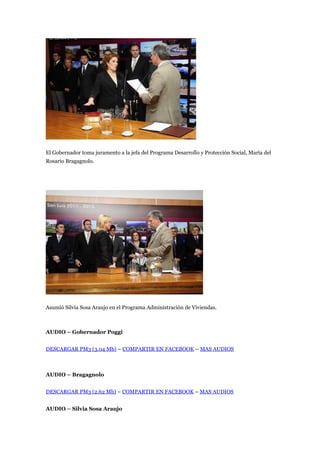El Gobernador toma juramento a la jefa del Programa Desarrollo y Protección Social, María del
Rosario Bragagnolo.




Asumió Silvia Sosa Araujo en el Programa Administración de Viviendas.



AUDIO – Gobernador Poggi


DESCARGAR PM3 (3.04 Mb) – COMPARTIR EN FACEBOOK – MAS AUDIOS



AUDIO – Bragagnolo


DESCARGAR PM3 (2.62 Mb) – COMPARTIR EN FACEBOOK – MAS AUDIOS


AUDIO – Silvia Sosa Araujo
 