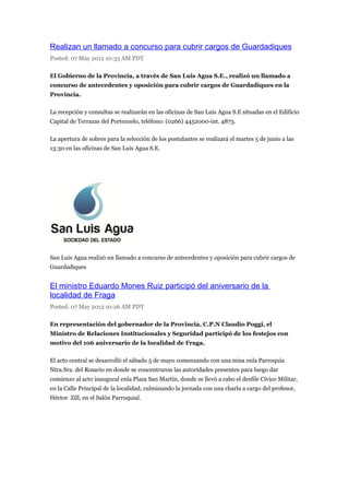 Realizan un llamado a concurso para cubrir cargos de Guardadiques
Posted: 07 May 2012 10:33 AM PDT

El Gobierno de la Provincia, a través de San Luis Agua S.E., realizó un llamado a
concurso de antecedentes y oposición para cubrir cargos de Guardadiques en la
Provincia.

La recepción y consultas se realizarán en las oficinas de San Luis Agua S.E situadas en el Edificio
Capital de Terrazas del Portezuelo, teléfono: (0266) 4452000-int. 4873.

La apertura de sobres para la selección de los postulantes se realizará el martes 5 de junio a las
13:30 en las oficinas de San Luis Agua S.E.




San Luis Agua realizó un llamado a concurso de antecedentes y oposición para cubrir cargos de
Guardadiques


El ministro Eduardo Mones Ruiz participó del aniversario de la
localidad de Fraga
Posted: 07 May 2012 10:26 AM PDT

En representación del gobernador de la Provincia, C.P.N Claudio Poggi, el
Ministro de Relaciones Institucionales y Seguridad participó de los festejos con
motivo del 106 aniversario de la localidad de Fraga.

El acto central se desarrolló el sábado 5 de mayo comenzando con una misa enla Parroquia
Ntra.Sra. del Rosario en donde se concentraron las autoridades presentes para luego dar
comienzo al acto inaugural enla Plaza San Martín, donde se llevó a cabo el desfile Cívico Militar,
en la Calle Principal de la localidad, culminando la jornada con una charla a cargo del profesor,
Héctor Zill, en el Salón Parroquial.
 