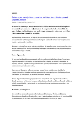 VIDEO


Este martes se adjudican proyectos turísticos inmobiliarios para el
dique La Florida
Posted: 07 May 2012 03:58 PM PDT

El ministro del Campo, Felipe Tomasevich, dio detalles en conferencia de prensa
acerca de la presentación y adjudicación de proyectos turísticos inmobiliarios
para el dique La Florida, acto que tendrá lugar este martes a las 17:00 en el Club
Náutico y de Pesca, de dicha localidad.

Según anticipó el funcionario, se trata de proyectos muy interesantes que contribuirán al
enriquecimiento turístico y económico de esta región. Además de ofrecer nuevas opciones en
cuanto a gastronomía y servicios.

Tomasevich, destacó que serán más de 100 millones de pesos los que se invertirán en San Luis y
añadió que este martes se adjudicarán los primeros seis proyectos turísticos inmobiliarios en el
emblemático diqueLa Florida.

Sobre el proyecto

El proyecto San Luis Diques, enmarcado en la Ley de Fomento a las Inversiones Provinciales
nace bajo los ejes de crecimiento turístico sustentable; creación de empleo y generación de
recursos genuinos, explotando las potencialidades económicas del turismo local y promoviendo
las inversiones privadas en el sector.

En el acto del día martes se los decretos que se suscribirán tendrán como finalidad la
regularización de la situación dominial de tres instituciones ya existentes, finalizando además
los trámites de adjudicación de otras tres iniciativas privadas.

Este es el puntapié inicial del proyecto turístico inmobiliario más importante de la última
década que marca un hito en el progreso de San Luis impulsando cambios reales en la calidad de
vida de los sanluiseños y potenciando un crecimiento integral que combina naturaleza y los
mejores servicios.

Movilidad para la prensa

Los periodistas interesados en cubrir las instancias del acto enLa Florida, tendrán a su
disposición movilidad en calle 9 de julio, frente a la antigua Casa de Gobierno. El vehículo saldrá
en punto a las 15:45. Se ruega confirmar lugares llamando al 452000, int. 3048.
 