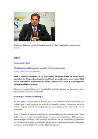 El ministro del Campo y titular de San Luis Agua. S.E, Felipe Tomasevich en conferencia de
prensa.




VIDEO


DESCARGAR VIDEO


Realizarán en Renca una jornada de lectura escolar
Posted: 07 May 2012 03:57 PM PDT

Será el próximo miércoles 16 de mayo desde las 09:00 hasta las 13:00 con la
participación de aproximadamente 80 niños de 5 escuelas de la zona. La actividad
estará conformada por rincones de lectura, lecturas en la plaza, y la participación
de la comunidad en general.

El evento contará también con la participación de Sandra Camilo, que forma parte de la
Asociación Nacional de Lectura Infantil.

Homenaje a Juan Pascual Príngles

Por otra parte, el día miércoles 16 de mayo, en la Casa de Estudios Históricos de Renca, se
realizará una jornada provincial en homenaje al granadero puntano. Constará de un foro y
debate a cargo de personalidades importantes que han realizado estudios relacionados con los
granaderos

El día 17 de mayo se conmemorará el Día del Granadero Puntano en la plaza de Renca a partir
de las 11:00, y en el marco de la celebración del 227 aniversario del nacimiento del Coronel Juan
Pascual Pringles, se llevará a cabo un desfile cívico militar del que participarán 30 granaderos
del Regimiento de Granaderos José de San Martín, que serán acompañados por 200 alumnos de
escuelas de la zona, la Policía Provincial y el Ejército Argentino.
 