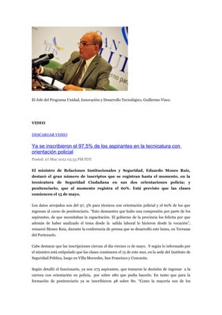El Jefe del Programa Unidad, Innovación y Desarrollo Tecnológico, Guillermo Visco.




VIDEO


DESCARGAR VIDEO


Ya se inscribieron el 97,5% de los aspirantes en la tecnicatura con
orientación policial
Posted: 07 May 2012 03:53 PM PDT

El ministro de Relaciones Institucionales y Seguridad, Eduardo Mones Ruiz,
destacó el gran número de inscriptos que se registran hasta el momento, en la
tecnicatura de Seguridad Ciudadana en sus dos orientaciones policía; y
penitenciario, que al momento registra el 60%. Está previsto que las clases
comiencen el 15 de mayo.

Los datos arrojados son del 97, 5% para técnicos con orientación policial y el 60% de los que
ingresan al curso de penitenciario. “Esto demuestra que hubo una compresión por parte de los
aspirantes, de que necesitaban la capacitación. El gobierno de la provincia los felicita por que
además de haber analizado el tema desde la salida laboral lo hicieron desde la vocación”,
remarcó Mones Ruiz, durante la conferencia de prensa que se desarrolló este lunes, en Terrazas
del Portezuelo.

Cabe destacar que las inscripciones cierran el día viernes 11 de mayo. Y según lo informado por
el ministro está estipulado que las clases comiencen el 15 de este mes, en la sede del Instituto de
Seguridad Pública, luego en Villa Mercedes, San Francisco y Concarán.

Según detalló el funcionario, ya son 273 aspirantes, que tomaron la decisión de ingresar a la
carrera con orientación en policía, por sobre 280 que podía hacerlo. En tanto que para la
formación de penitenciario ya se inscribieron 48 sobre 80. “Como la mayoría son de los
 