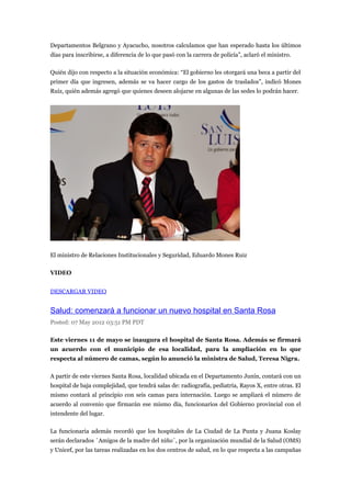 Departamentos Belgrano y Ayacucho, nosotros calculamos que han esperado hasta los últimos
días para inscribirse, a diferencia de lo que pasó con la carrera de policía”, aclaró el ministro.

Quién dijo con respecto a la situación económica: “El gobierno les otorgará una beca a partir del
primer día que ingresen, además se va hacer cargo de los gastos de traslados”, indicó Mones
Ruiz, quién además agregó que quienes deseen alojarse en algunas de las sedes lo podrán hacer.




El ministro de Relaciones Institucionales y Seguridad, Eduardo Mones Ruiz

VIDEO


DESCARGAR VIDEO


Salud: comenzará a funcionar un nuevo hospital en Santa Rosa
Posted: 07 May 2012 03:51 PM PDT

Este viernes 11 de mayo se inaugura el hospital de Santa Rosa. Además se firmará
un acuerdo con el municipio de esa localidad, para la ampliación en lo que
respecta al número de camas, según lo anunció la ministra de Salud, Teresa Nigra.

A partir de este viernes Santa Rosa, localidad ubicada en el Departamento Junín, contará con un
hospital de baja complejidad, que tendrá salas de: radiografía, pediatría, Rayos X, entre otras. El
mismo contará al principio con seis camas para internación. Luego se ampliará el número de
acuerdo al convenio que firmarán ese mismo día, funcionarios del Gobierno provincial con el
intendente del lugar.

La funcionaria además recordó que los hospitales de La Ciudad de La Punta y Juana Koslay
serán declarados ´Amigos de la madre del niño´, por la organización mundial de la Salud (OMS)
y Unicef, por las tareas realizadas en los dos centros de salud, en lo que respecta a las campañas
 