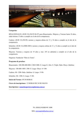 Categorías:

BINACIONALES: (SUB 19) (94-95-96-97) para Binacionales- Mujeres y Varones hasta 18 años,
edad mínima 15 años a cumplir en el año de la competencia.

Cadetes: (SUB 15) (98-99) varones y mujeres atletas de 13 y 14 años a cumplir en el año de la
competencia.

Infantiles: (SUB 13) (2000-2001) varones y mujeres atletas de 11 y 12 años a cumplir en el año de
la competencia.

Mayores: Varones y mujeres de 19 años y mas (93 en adelante) a cumplir en el año de la
competencia.

Organiza: Fundación “Ónix la Toma”.

Programa de pruebas:

Binacionales: 100-200-400-800-1.500-5.000- S. Largo-S. Alto- S. Triple- Bala- Disco- Jabalina-

Mayores: 100-400- 800-1.500- S. Largo- Disco- 4×100-

Cadetes: 80- 1200- Bala- Jabalina- S. Largo- 5×80-

Infantiles: 80- 1200- S. Largo- 5×80-

Inicio del Torneo: 09:30 HORAS

Cierre de inscripciones: 12 HORAS DE 24 DE MAYO

Inscripciones: nanachosport@cooplatoma.com.ar




                                   TEL: (02652) 452000 INT: 3048

                                 MAIL: prensagubsl@yahoo.com.ar
 