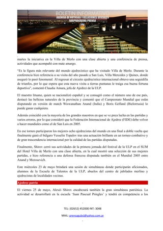 martes la iniciativa en la Villa de Merlo con una clase abierta y una conferencia de prensa,
actividades que acompañó con mate amargo.

“Es la figura más relevante del mundo ajedrecístico que ha visitado Villa de Merlo. Durante la
conferencia hizo referencia a su visita del año pasado a San Luis, Villa Mercedes y Quines, donde
aseguró lo pasó fenomenal. Al regresar al circuito ajedrecístico internacional obtuvo una seguidilla
de triunfos, por lo que espera que esta nueva visita a tierras puntanas le traiga esa buena fortuna
deportiva”, comentó Claudia Amura, jefa de Ajedrez de la ULP.

El maestro lituano, quien se nacionalizó español y se consagró como el número uno de ese país,
destacó las bellezas naturales de la provincia y comentó que el Campeonato Mundial que están
disputando en versión de match Wiswanathan Anand (India) y Boris Gelfand (Bielorrusia) lo
puede ganar cualquiera.

Además coincidió con la mayoría de los grandes maestros en que se ve poca lucha en las partidas y
varios errores, por lo que consideró que la Federación Internacional de Ajedrez (FIDE) debe volver
a hacer mundiales como el de San Luis en 2005.

En ese torneo participaron los mejores ocho ajedrecistas del mundo en una final a doble vuelta que
finalmente ganó el búlgaro Vesselin Topalov tras una actuación brillante en un torneo combativo y
de gran trascendencia internacional por la calidad de las partidas disputadas.

Finalmente, Shirov cerró sus actividades de la primera jornada del festival de la ULP en el SUM
del Hotel Villa de Merlo con una clase abierta, en la cual mostró una selección de sus mejores
partidas, e hizo referencia a una defensa francesa disputada también en el Mundial 2005 entre
Anand y Morosevich.

Este miércoles 23 de mayo brindará una sesión de simultáneas donde participarán aficionados,
alumnos de la Escuela de Talentos de la ULP, abuelos del centro de jubilados merlino y
ajedrecistas de localidades vecinas.

Ajedrez patrio

El viernes 25 de mayo, Alexéi Shirov encabezará también la gran simultánea patriótica. La
actividad se desarrollará en la escuela ‘Juan Pascual Pringles’ y tendrá en competencia a los



                                   TEL: (02652) 452000 INT: 3048

                                 MAIL: prensagubsl@yahoo.com.ar
 