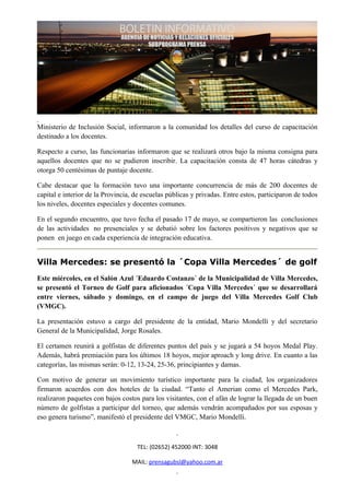 Ministerio de Inclusión Social, informaron a la comunidad los detalles del curso de capacitación
destinado a los docentes.

Respecto a curso, las funcionarias informaron que se realizará otros bajo la misma consigna para
aquellos docentes que no se pudieron inscribir. La capacitación consta de 47 horas cátedras y
otorga 50 centésimas de puntaje docente.

Cabe destacar que la formación tuvo una importante concurrencia de más de 200 docentes de
capital e interior de la Provincia, de escuelas públicas y privadas. Entre estos, participaron de todos
los niveles, docentes especiales y docentes comunes.

En el segundo encuentro, que tuvo fecha el pasado 17 de mayo, se compartieron las conclusiones
de las actividades no presenciales y se debatió sobre los factores positivos y negativos que se
ponen en juego en cada experiencia de integración educativa.


Villa Mercedes: se presentó la ´Copa Villa Mercedes´ de golf
Este miércoles, en el Salón Azul ´Eduardo Costanzo´ de la Municipalidad de Villa Mercedes,
se presentó el Torneo de Golf para aficionados ´Copa Villa Mercedes´ que se desarrollará
entre viernes, sábado y domingo, en el campo de juego del Villa Mercedes Golf Club
(VMGC).

La presentación estuvo a cargo del presidente de la entidad, Mario Mondelli y del secretario
General de la Municipalidad, Jorge Rosales.

El certamen reunirá a golfistas de diferentes puntos del país y se jugará a 54 hoyos Medal Play.
Además, habrá premiación para los últimos 18 hoyos, mejor aproach y long drive. En cuanto a las
categorías, las mismas serán: 0-12, 13-24, 25-36, principiantes y damas.

Con motivo de generar un movimiento turístico importante para la ciudad, los organizadores
firmaron acuerdos con dos hoteles de la ciudad. “Tanto el Amerian como el Mercedes Park,
realizaron paquetes con bajos costos para los visitantes, con el afán de lograr la llegada de un buen
número de golfistas a participar del torneo, que además vendrán acompañados por sus esposas y
eso genera turismo”, manifestó el presidente del VMGC, Mario Mondelli.



                                    TEL: (02652) 452000 INT: 3048

                                  MAIL: prensagubsl@yahoo.com.ar
 