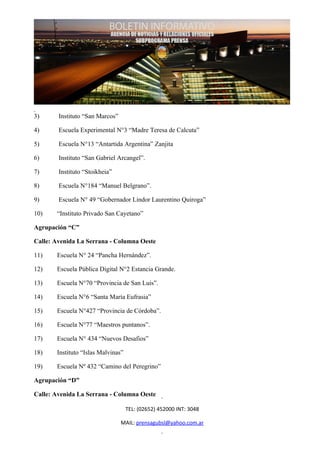 3)      Instituto “San Marcos”

4)      Escuela Experimental N°3 “Madre Teresa de Calcuta”

5)      Escuela N°13 “Antartida Argentina” Zanjita

6)      Instituto “San Gabriel Arcangel”.

7)      Instituto “Stoikheia”

8)      Escuela N°184 “Manuel Belgrano”.

9)      Escuela N° 49 “Gobernador Lindor Laurentino Quiroga”

10)    “Instituto Privado San Cayetano”

Agrupación “C”

Calle: Avenida La Serrana - Columna Oeste

11)    Escuela N° 24 “Pancha Hernández”.

12)    Escuela Pública Digital N°2 Estancia Grande.

13)    Escuela N°70 “Provincia de San Luis”.

14)    Escuela N°6 “Santa María Eufrasia”

15)    Escuela N°427 “Provincia de Córdoba”.

16)    Escuela N°77 “Maestros puntanos”.

17)    Escuela N° 434 “Nuevos Desafios”

18)    Instituto “Islas Malvinas”

19)    Escuela Nº 432 “Camino del Peregrino”

Agrupación “D”

Calle: Avenida La Serrana - Columna Oeste

                                    TEL: (02652) 452000 INT: 3048

                                 MAIL: prensagubsl@yahoo.com.ar
 