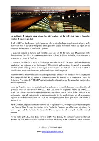 un accidente de tránsito ocurrido en las intersecciones de la calle San Juan y Corredor
Central de nuestra ciudad.

Desde el CUCAI San Luis se elevó el presente informe detallando cronológicamente el proceso de
la ablación para su posterior transplante en los pacientes que se encuentran en lista de espera en los
diferentes hospitales de la República Argentina.

El paciente ingresó a Terapia del Hospital San Luis el 21 de mayo con Diagnóstico TEC
(Traumatismo Encefálico Severo) como consecuencia de un accidente vehicular entre una moto y
un auto, en la ciudad de San Luis.

El operativo de ablación se inició el 22 de mayo alrededor de las 13:00, luego confirmar la muerte
encefálica y de informar a los familiares el fallecimiento del paciente. Se realizó la entrevista
familiar, donde ambos padres decidieron por mutuo acuerdo, por tratarse de un menor de edad, a
formalizar de manera desinteresada y altruista la donación de órganos.

Paralelamente se iniciaron los estudios correspondientes, dentro de los cuales se envío sangre para
Histocompatibilidad (HLA), como el procesamiento de las mismas en el laboratorio Centro de
Referencia Provincial de VIH-SIDA, así como también la realización de ecografías, radiografías,
entre otros estudios.

Luego de obtenidos todos los resultados en breves horas, se procedió al armado y coordinación del
operativo desde las instalaciones de CUCAI San Luis junto con la guardia central del INCUCAI.
Desde San Luis se sistematizó todo el operativo en conjunto con la Policía de la Provincia y las
ambulancias para el recibimiento y acompañamiento de los profesionales en el aeropuerto,
llegando a San Luis alrededor de las 23:30 los vuelos procedentes de las provincias de Córdoba y
Buenos Aires.

Desde Córdoba, llegó el equipo ablacionistas del Hospital Privado, encargado de ablacionar hígado
y de Buenos Aires llegaron los equipos de la Fundación Favalaro que ablacionan intestinos. En
tanto, el personal del Instituto Cardiovascular Buenos Aires fue el encargado de ablacionar el
corazón.

Por su parte, el CUCAI San Luis convocó al Dr. José Daniel, del Instituto Cardiovascular del
Hospital de Villa Mercedes para realizar la ablación de riñón y al Dr. Fernando García Montaño


                                    TEL: (02652) 452000 INT: 3048

                                  MAIL: prensagubsl@yahoo.com.ar
 
