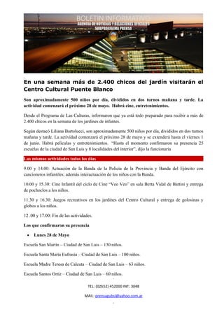 En una semana más de 2.400 chicos del jardín visitarán el
Centro Cultural Puente Blanco
Son aproximadamente 500 niños por día, divididos en dos turnos mañana y tarde. La
actividad comenzará el próximo 28 de mayo. Habrá cine, entretenimientos.

Desde el Programa de Las Culturas, informaron que ya está todo preparado para recibir a más de
2.400 chicos en la semana de los jardines de infantes.

Según destacó Liliana Bartolucci, son aproximadamente 500 niños por día, divididos en dos turnos
mañana y tarde. La actividad comenzará el próximo 28 de mayo y se extenderá hasta el viernes 1
de junio. Habrá películas y entretenimientos. “Hasta el momento confirmaron su presencia 25
escuelas de la ciudad de San Luis y 8 localidades del interior”, dijo la funcionaria

Las mismas actividades todos los días

9.00 y 14.00: Actuación de la Banda de la Policía de la Provincia y Banda del Ejército con
cancioneros infantiles; además interactuación de los niños con la Banda.

10.00 y 15.30: Cine Infantil del ciclo de Cine “Veo Veo” en sala Berta Vidal de Battini y entrega
de pochoclos a los niños.

11.30 y 16.30: Juegos recreativos en los jardines del Centro Cultural y entrega de golosinas y
globos a los niños.

12 .00 y 17.00: Fin de las actividades.

Los que confirmaron su presencia

 •   Lunes 28 de Mayo

Escuela San Martín – Ciudad de San Luis – 130 niños.

Escuela Santa María Eufrasia – Ciudad de San Luis – 100 niños.

Escuela Madre Teresa de Calcuta – Ciudad de San Luis – 63 niños.

Escuela Santos Ortíz – Ciudad de San Luis – 60 niños.

                                    TEL: (02652) 452000 INT: 3048

                                  MAIL: prensagubsl@yahoo.com.ar
 
