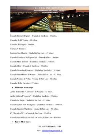 Escuela Einsten (Digital) – Ciudad de San Luis – 13 niños.

Escuelas de El Volcán – 60 niños.

Escuelas de Nogolí – 20 niños.

Martes 29 de mayo

Instituto San Marcos – Ciudad de San Luis – 49 niños.

Escuela Humberto Rodríguez Saá – Juana Koslay – 16 niños.

Escuela Mon. Tibiletti – Ciudad de San Luis – 54 niños.

Escuela Chile – Ciudad de San Luis – 50 niños.

Escuela Saturnino Camarero – Ciudad de San Luis – 138 niños.

Escuela Juan Manuel de Rosas – Ciudad de San Luis – 97 niños.

Escuela Normal de Niñas – Ciudad de San Luis – 90 niñas.

Escuelas de La Carolina – 27 niños.

 •   Miércoles 30 de mayo

Jardín de Infantes “Cantucan” de Naschel – 45 niños.

Jardín Maternal “Arrorró” – Ciudad de San Luis – 30 niños.

Escuela La Rioja – Ciudad de San Luis – 95 niños.

Escuela Carlos Juan Rodríguez – Ciudad de San Luis – 140 niños.

Escuela Faustino Mendoza – Ciudad de San Luis – 80 niños.

C. Educativo N°3 – Ciudad de San Luis – 60 niños.

Escuela Provincia de San Luis – Ciudad de San Luis – 80 niños.

 •   Jueves 31 de mayo

                                    TEL: (02652) 452000 INT: 3048

                                 MAIL: prensagubsl@yahoo.com.ar
 