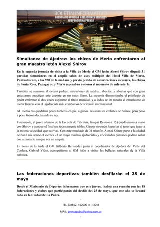 Simultanea de Ajedrez: los chicos de Merlo enfrentaron al
gran maestro letón Alexei Shirov
En la segunda jornada de visita a la Villa de Merlo el GM letón Alexei Shirov disputó 31
partidas simultáneas en el amplio salón de usos múltiples del Hotel Villa de Merlo.
Puntualmente, a las 930 de la mañana y previo pedido de autorizaciones escolares, los chicos
de Santa Rosa, Papagayos, y Merlo esperaban ansiosos el momento de enfrentarlo.

También se sumaron al evento padres, instructores de ajedrez, abuelos, y abuelas que con gran
entusiasmo practican este deporte en sus ratos libres. La mayoría dimensionaba el privilegio de
poder enfrentar al dos veces aspirante al título mundial, y a todos se les notaba el entusiasmo de
medir fuerzas con el ajedrecista más combativo del circuito internacional.

Al medio día quedaban pocos tableros en pie, algunos resistían los embates de Shirov, pero poco
a poco fueron declinando su rey.

Finalmente, el joven alumno de la Escuela de Talentos, Gaspar Reinoso ( 15) quedó mano a mano
con Shirov y aunque el final era técnicamente tablas, Gaspar no pudo lograrlas al tener que jugar a
la misma velocidad que su rival. Con este resultado de 31 triunfos Alexei Shirov parte a la ciudad
de San Luis donde el viernes 25 de mayo muchos ajedrecistas y aficionados puntanos podrán soñar
con arrancarle aunque sea un empate.

En horas de la tarde el GM Gilberto Hernández junto al coordinador de Ajedrez del Valle del
Conlara, Gabriel Vides, acompañaron al GM letón a visitar las bellezas naturales de la Villa
turística.




Las federaciones deportivas también desfilarán el 25 de
mayo
Desde el Ministerio de Deportes informaron que este jueves, habrá una reunión con las 18
federaciones y clubes que participarán del desfile del 25 de mayo, que este año se llevará
cabo en la Ciudad de La Punta.


                                   TEL: (02652) 452000 INT: 3048

                                 MAIL: prensagubsl@yahoo.com.ar
 