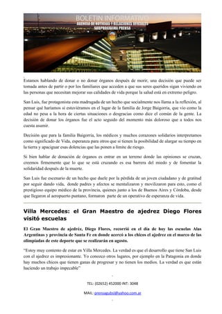 Estamos hablando de donar o no donar órganos después de morir, una decisión que puede ser
tomada antes de partir o por los familiares que acceden a que sus seres queridos sigan viviendo en
las personas que necesitan mejorar sus calidades de vida porque la salud está en extremo peligro.

San Luis, fue protagonista esta madrugada de un hecho que socialmente nos llama a la reflexión, al
pensar qué haríamos si estuviéramos en el lugar de la familia de Jorge Baigorria, que vio como la
edad no pesa a la hora de ciertas situaciones o desgracias como dice el común de la gente. La
decisión de donar los órganos fue el acto seguido del momento más doloroso que a todos nos
cuesta asumir.

Decisión que para la familia Baigorria, los médicos y muchos corazones solidarios interpretamos
como significado de Vida, esperanza para otros que si tienen la posibilidad de alargar su tiempo en
la tierra y apaciguar esas dolencias que las ponen a límite de riesgo.

Si bien hablar de donación de órganos es entrar en un terreno donde las opiniones se cruzan,
creemos firmemente que lo que se está cruzando es esa barrera del miedo y de fomentar la
solidaridad después de la muerte.

San Luis fue escenario de un hecho que duele por la pérdida de un joven ciudadano y de gratitud
por seguir dando vida, donde padres y afectos se mentalizaron y movilizaron para esto, como el
prestigioso equipo médico de la provincia, quienes junto a los de Buenos Aires y Córdoba, desde
que llegaron al aeropuerto puntano, formaron parte de un operativo de esperanza de vida.


Villa Mercedes: el Gran Maestro de ajedrez Diego Flores
visitó escuelas
El Gran Maestro de ajedréz, Diego Flores, recorrió en el día de hoy las escuelas Alas
Argentinas y provincia de Santa Fe en donde acercó a los chicos el ajedrez en el marco de las
olimpíadas de este deporte que se realizarán en agosto.

“Estoy muy contento de estar en Villa Mercedes. La verdad es que el desarrollo que tiene San Luis
con el ajedrez es impresionante. Yo conozco otros lugares, por ejemplo en la Patagonia en donde
hay muchos chicos que tienen ganas de progresar y no tienen los medios. La verdad es que están
haciendo un trabajo impecable”


                                   TEL: (02652) 452000 INT: 3048

                                 MAIL: prensagubsl@yahoo.com.ar
 