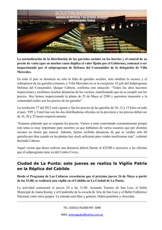La normalización de la distribución de las garrafas sociales en los barrios y el control de su
precio de venta (que en muchos casos duplica el valor fijado por el Gobierno), comenzó a ser
inspeccionado por el subprograma de Defensa del Consumidor de la delegación de Villa
Mercedes.

En todo el país se denuncia no sólo la falta de garrafas sociales, sino también la escasez y el
sobreprecio de las garrafas comunes, y Villa Mercedes no es la excepción. El jefe del Subprograma
Defensa del Consumidor, Quique Cabrera, confirma esta situación: “Todos los años hacemos
inspecciones y recibimos muchas denuncias de los vecinos, manifestando que no se cumple con los
precios. Hoy hemos inspeccionado la planta de 25 de Mayo al 2200 y queremos transmitir a la
comunidad cuáles son los precios de las garrafas”

La resolución 77 del 2012 está vigente y fija los precios de las garrafas de 10, 12 y 15 kilos en todo
el país. YPF y Total Gas son las dos distribuidoras oficiales en la provincia y los precios deben ser
de 16, 20 y 25 pesos respectivamente.

“Estamos pidiendo que se respeten los precios. Vamos a estar controlando constantemente porque
este tema es muy importante para nosotros ya que hablamos de varios usuarios que por distintas
razones no tienen gas natural. Además, hemos recibido denuncias de que se venden solo 60
garrafas por días cuando en las plantas hay stock suficiente para vender muchísimas más”, culminó
diciendo Cabrera.

Aquel vecino que desee realizar una denuncia deberá llamar al 432300 o acercarse a las oficinas
que el subprograma tiene en del Centro Cívico.


Ciudad de La Punta: este jueves se realiza la Vigilia Patria
en la Réplica del Cabildo
Desde el Programa de Las Culturas recordaron que el próximo jueves 24 de Mayo a partir
de las 21:00, se realizará una vigilia en el Cabildo en La Ciudad de La Punta.

La actividad comenzará el jueves 24 a las 21:00. Actuarán Tenores de San Luis, el ballet
Municipal de Juana Koslay y el Candombe de la escuela de Arte de San Luis y el Ballet Folklórico
Nacional, entre otros grupos. La entrada será libre y gratuita. Habrá pastelitos y chocolate.


                                    TEL: (02652) 452000 INT: 3048

                                  MAIL: prensagubsl@yahoo.com.ar
 