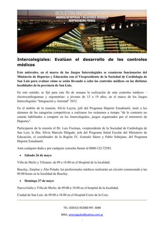 Intercolegiales: Evalúan el desarrollo de los controles
médicos
Este miércoles, en el marco de los Juegos Intercolegiales se reunieron funcionarios del
Ministerio de Deportes y Educación con el Vicepresidente de la Sociedad de Cardiología de
San Luis para evaluar cómo se están llevando a cabo los controles médicos en las distintas
localidades de la provincia de San Luis.

En este sentido, se fijó para este fin de semana la realización de más controles médicos –
electrocardiogramas y ergometrías- a jóvenes de 13 a 19 años, en el marco de los Juegos
Intercolegiales “Integración y Amistad” 2012.

En el ámbito de la reunión, Silvio Leyria, jefe del Programa Deporte Estudiantil, instó a los
alumnos de las categorías competitivas a realizarse los exámenes a tiempo “de lo contrario no
estarán habilitados a competir en los Intercolegiales, juegos organizados por el ministerio de
Deportes”.

Participaron de la reunión el Dr. Luis Fiszman, vicepresidente de la Sociedad de Cardiología de
San Luis, la Dra. Silvia Marcela Delgado, jefa del Programa Salud Escolar del Ministerio de
Educación, el coordinador de la Región IV, Gonzalo Sáenz y Pablo Sobejano, del Programa
Deporte Estudiantil.

Ante cualquier duda y por cualquier consulta llamar al 0800-122-72583.

 •   Sábado 26 de mayo

Villa de Merlo y Tilisarao: de 09 a 18:00 en el Hospital de la localidad.

Beazley, Zanjitas y Alto Pelado, los profesionales médicos realizarán un circuito comenzando a las
09.00 horas en la localidad de Beazley.

 •   Domingo 27 de mayo

Nueva Galia y Villa de Merlo: de 09:00 a 18:00 en el hospital de la localidad.

Ciudad de San Luis: de 09:00 a 18:00 en el Hospital Cerro de la Cruz.


                                    TEL: (02652) 452000 INT: 3048

                                  MAIL: prensagubsl@yahoo.com.ar
 