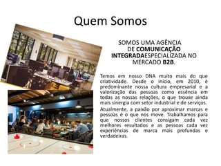 Quem Somos
SOMOS UMA AGÊNCIA
DE COMUNICAÇÃO
INTEGRADAESPECIALIZADA NO
MERCADO B2B.
• Temos em nosso DNA muito mais do que
criatividade. Desde o início, em 2010, é
predominante nossa cultura empresarial e a
valorização das pessoas como essência em
todas as nossas relações, o que trouxe ainda
mais sinergia com setor industrial e de serviços.
• Atualmente, a paixão por aproximar marcas e
pessoas é o que nos move. Trabalhamos para
que nossos clientes consigam cada vez
melhores resultados e as pessoas cada vez
experiências de marca mais profundas e
verdadeiras.
 