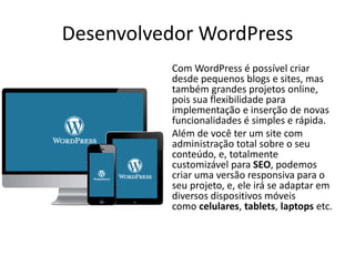 Desenvolvedor WordPress
Com WordPress é possível criar
desde pequenos blogs e sites, mas
também grandes projetos online,
pois sua flexibilidade para
implementação e inserção de novas
funcionalidades é simples e rápida.
Além de você ter um site com
administração total sobre o seu
conteúdo, e, totalmente
customizável para SEO, podemos
criar uma versão responsiva para o
seu projeto, e, ele irá se adaptar em
diversos dispositivos móveis
como celulares, tablets, laptops etc.
 