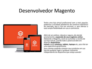 Desenvolvedor Magento
Tenha uma loja virtual profissional com a mais popular,
poderosa e escalável plataforma de comércio eletrônico
do mercado, que é rica em recursos, e, que oferece a
você ampla flexibilidade em seu e-commerce.
• Além de ser prático, robusto e seguro, ele atende
prontamente a expansão de seus negócios online.
Adotando o Magento, você vai aumentar a receita de
sua loja virtual, usando todo o potencial dele em
diversos dispositivos
móveis como celulares, tablets, laptops etc, pois irão ter
uma experiência gratificante.
• Seus clientes poderão comprar seus produtos em sua
loja de qualquer lugar a qualquer momento
independente do dispositivo que esteja usando!
 