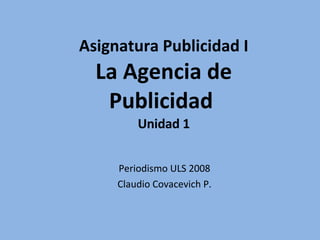Asignatura Publicidad I La Agencia de Publicidad  Unidad 1 Periodismo ULS 2008 Claudio Covacevich P. 