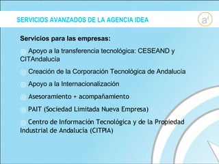SERVICIOS AVANZADOS DE LA AGENCIA IDEA Servicios para las empresas: Apoyo a la transferencia tecnológica: CESEAND y CITAndalucía Creación de la Corporación Tecnológica de Andalucía Apoyo a la Internacionalización Asesoramiento + acompañamiento PAIT (Sociedad Limitada Nueva Empresa) Centro de Información Tecnológica y de la Propiedad Industrial de Andalucía (CITPIA) 
