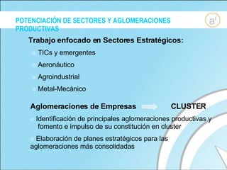 POTENCIACIÓN DE SECTORES Y AGLOMERACIONES PRODUCTIVAS Trabajo enfocado en Sectores Estratégicos: TICs y emergentes Aeronáutico Agroindustrial Metal-Mecánico Aglomeraciones de Empresas  CLUSTER Identificación de principales aglomeraciones productivas y  fomento e impulso de su constitución en cluster Elaboración de planes estratégicos para las aglomeraciones más consolidadas 
