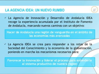 LA AGENCIA IDEA: UN NUEVO RUMBO La Agencia de Innovación y Desarrollo de Andalucía IDEA recoge la experiencia acumulada por el Instituto de Fomento de Andalucía, marcando nuevos caminos con un objetivo:  Hacer de Andalucía una región de vanguardia en el ámbito de las economías más avanzadas La Agencia IDEA se crea para responder a los retos de la Sociedad del Conocimiento y la economía de la globalización, poniendo en marcha los mecanismos necesarios para: Favorecer la innovación y liderar el proceso para extenderla al sistema productivo de nuestra región 