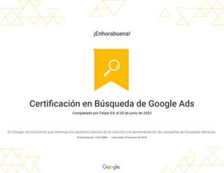 ¡Enhorabuena!
Certificación en Búsqueda de Google Ads
Completado por Felipe GV, el 20 de junio de 2023
En Google, reconocemos que dominas los aspectos básicos de la creación y la personalización de campañas de búsqueda efectivas.
ID terminación: 156725866 Caducidad: 20 de junio de 2024
 