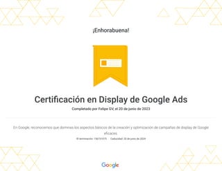 ¡Enhorabuena!
Certificación en Display de Google Ads
Completado por Felipe GV, el 20 de junio de 2023
En Google, reconocemos que dominas los aspectos básicos de la creación y optimización de campañas de display de Google
eficaces.
ID terminación: 156731075 Caducidad: 20 de junio de 2024
 